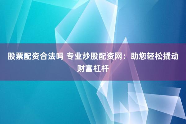 股票配资合法吗 专业炒股配资网：助您轻松撬动财富杠杆