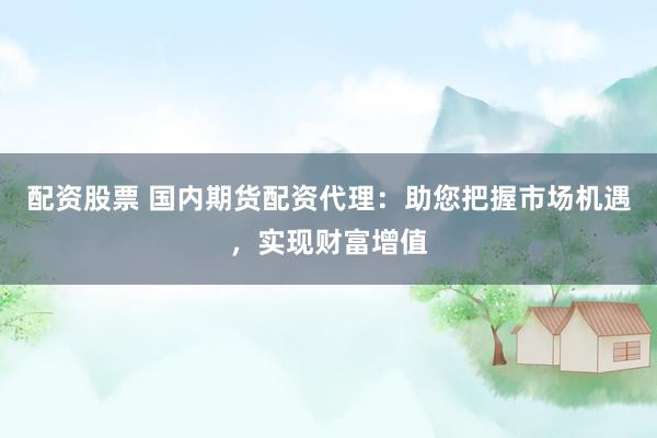 配资股票 国内期货配资代理：助您把握市场机遇，实现财富增值