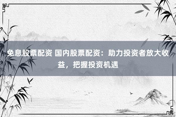 免息股票配资 国内股票配资：助力投资者放大收益，把握投资机遇