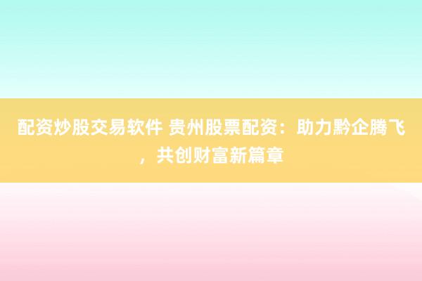 配资炒股交易软件 贵州股票配资：助力黔企腾飞，共创财富新篇章