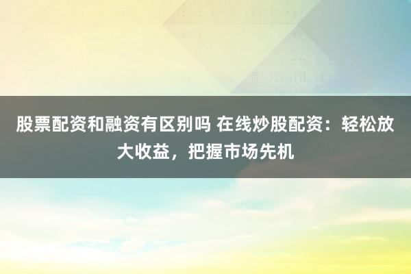 股票配资和融资有区别吗 在线炒股配资：轻松放大收益，把握市场先机