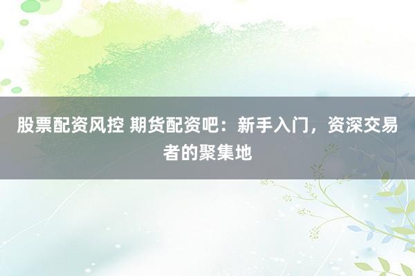 股票配资风控 期货配资吧：新手入门，资深交易者的聚集地