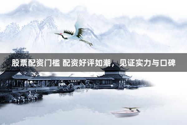 股票配资门槛 配资好评如潮，见证实力与口碑