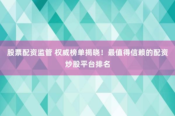 股票配资监管 权威榜单揭晓！最值得信赖的配资炒股平台排名