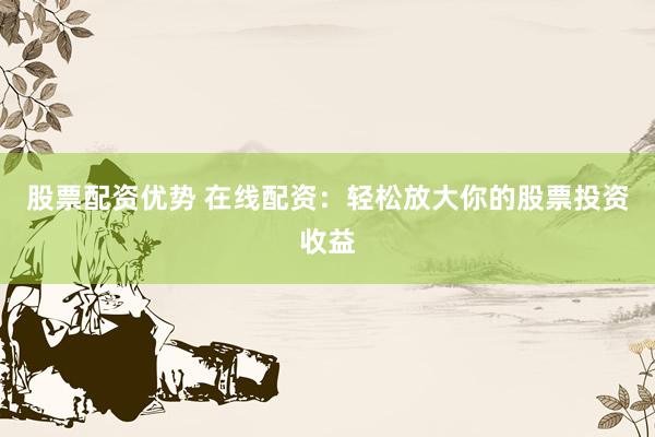 股票配资优势 在线配资：轻松放大你的股票投资收益