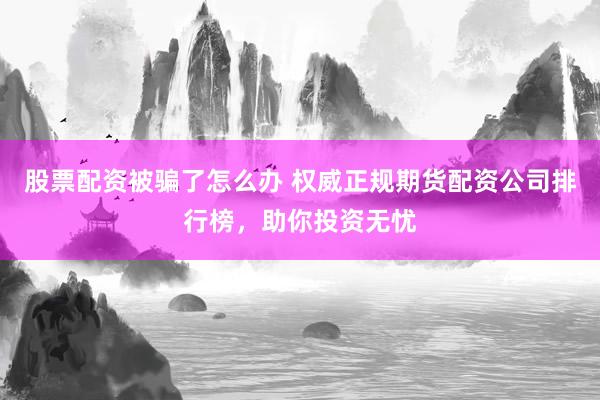 股票配资被骗了怎么办 权威正规期货配资公司排行榜，助你投资无忧