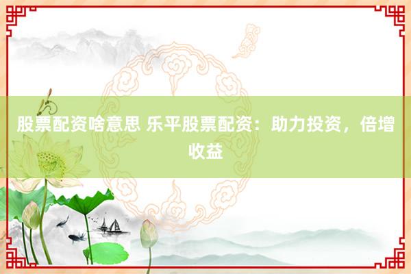 股票配资啥意思 乐平股票配资：助力投资，倍增收益