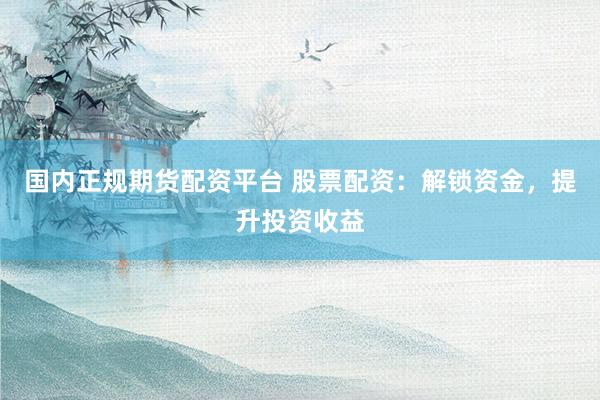 国内正规期货配资平台 股票配资：解锁资金，提升投资收益
