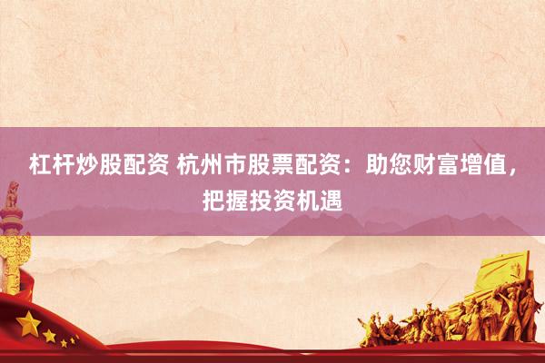 杠杆炒股配资 杭州市股票配资：助您财富增值，把握投资机遇