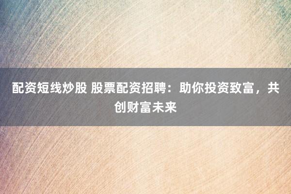 配资短线炒股 股票配资招聘：助你投资致富，共创财富未来