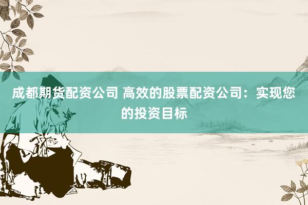 成都期货配资公司 高效的股票配资公司：实现您的投资目标