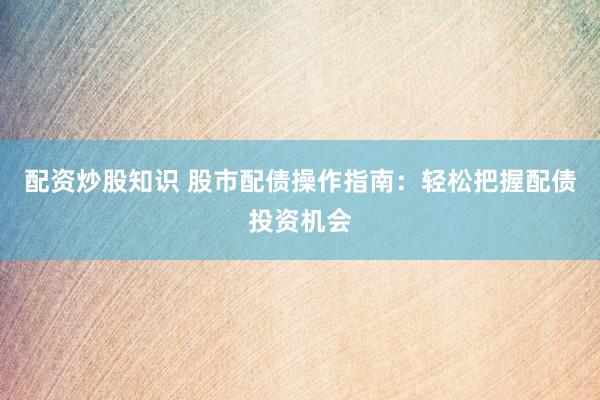 配资炒股知识 股市配债操作指南：轻松把握配债投资机会