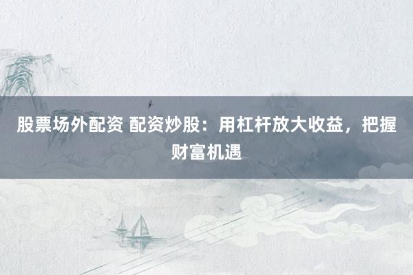 股票场外配资 配资炒股：用杠杆放大收益，把握财富机遇