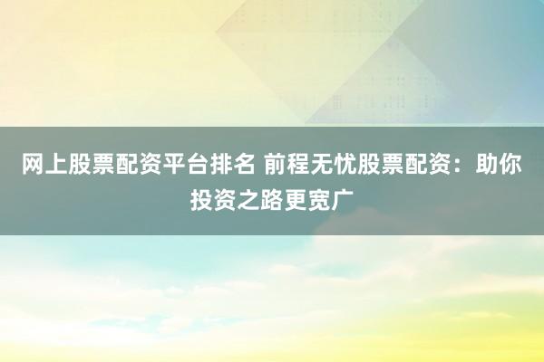 网上股票配资平台排名 前程无忧股票配资：助你投资之路更宽广