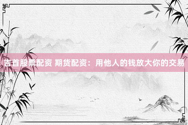 吉首股票配资 期货配资：用他人的钱放大你的交易