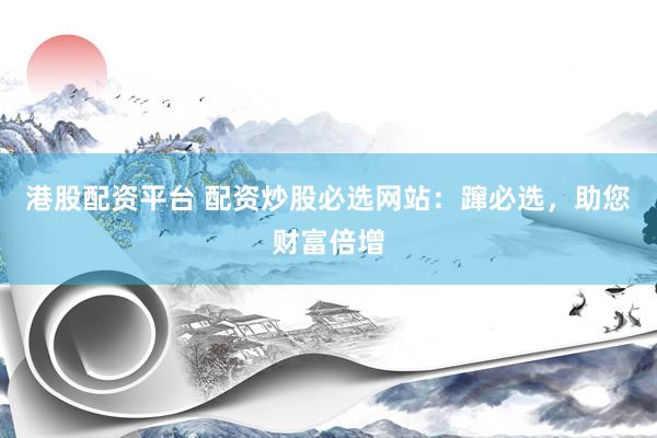 港股配资平台 配资炒股必选网站：蹿必选，助您财富倍增