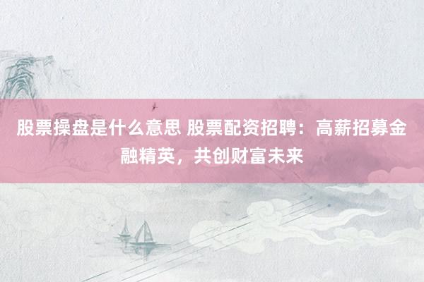 股票操盘是什么意思 股票配资招聘：高薪招募金融精英，共创财富未来