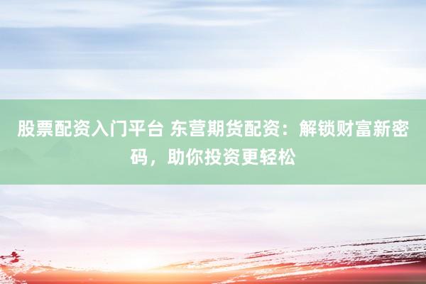股票配资入门平台 东营期货配资：解锁财富新密码，助你投资更轻松