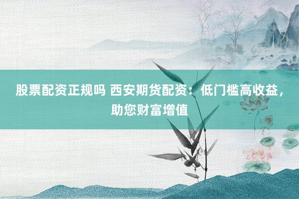 股票配资正规吗 西安期货配资：低门槛高收益，助您财富增值