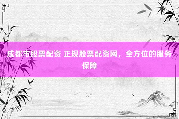 成都市股票配资 正规股票配资网，全方位的服务保障