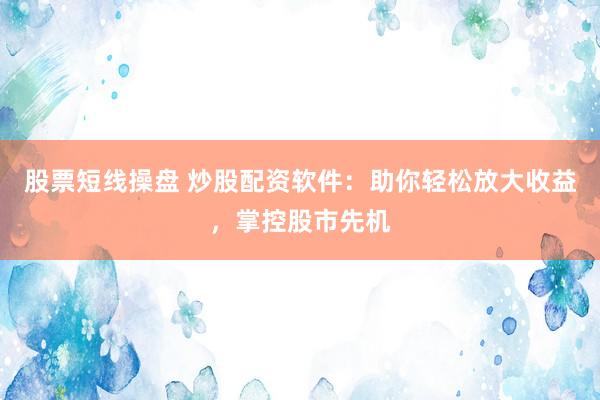 股票短线操盘 炒股配资软件：助你轻松放大收益，掌控股市先机