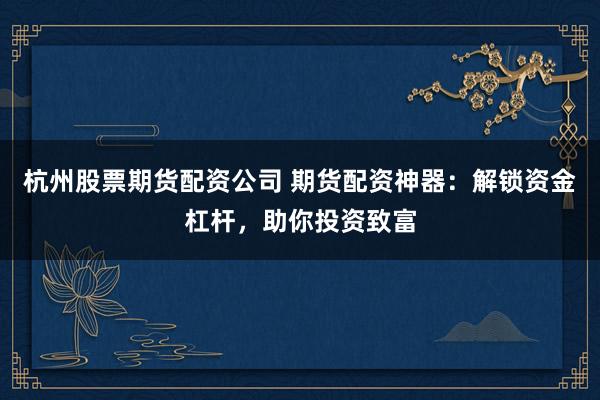 杭州股票期货配资公司 期货配资神器：解锁资金杠杆，助你投资致富