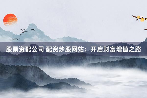 股票资配公司 配资炒股网站：开启财富增值之路