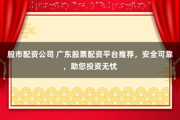 股市配资公司 广东股票配资平台推荐，安全可靠，助您投资无忧