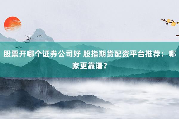 股票开哪个证券公司好 股指期货配资平台推荐：哪家更靠谱？