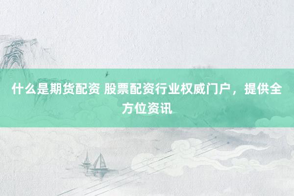什么是期货配资 股票配资行业权威门户，提供全方位资讯