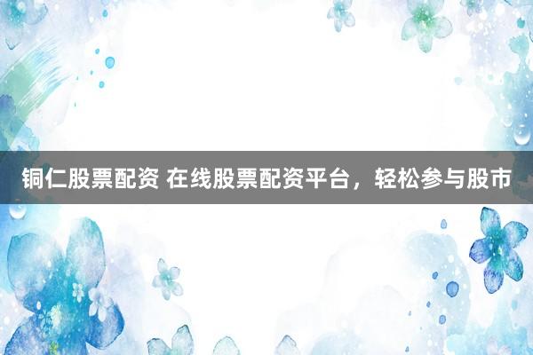 铜仁股票配资 在线股票配资平台，轻松参与股市