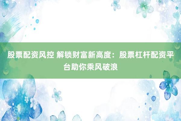 股票配资风控 解锁财富新高度：股票杠杆配资平台助你乘风破浪