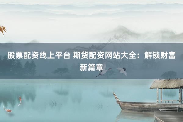 股票配资线上平台 期货配资网站大全：解锁财富新篇章
