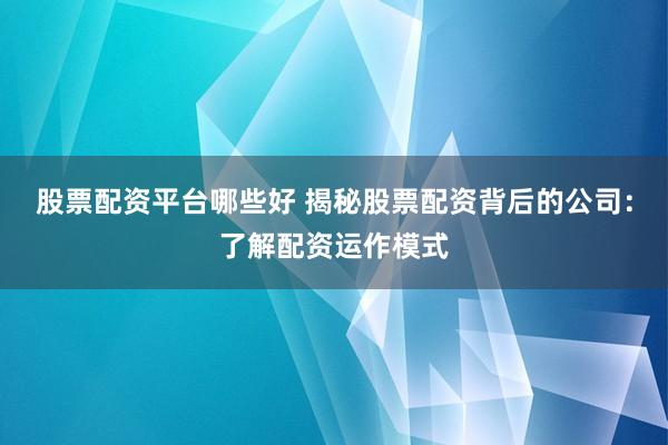 股票配资平台哪些好 揭秘股票配资背后的公司：了解配资运作模式