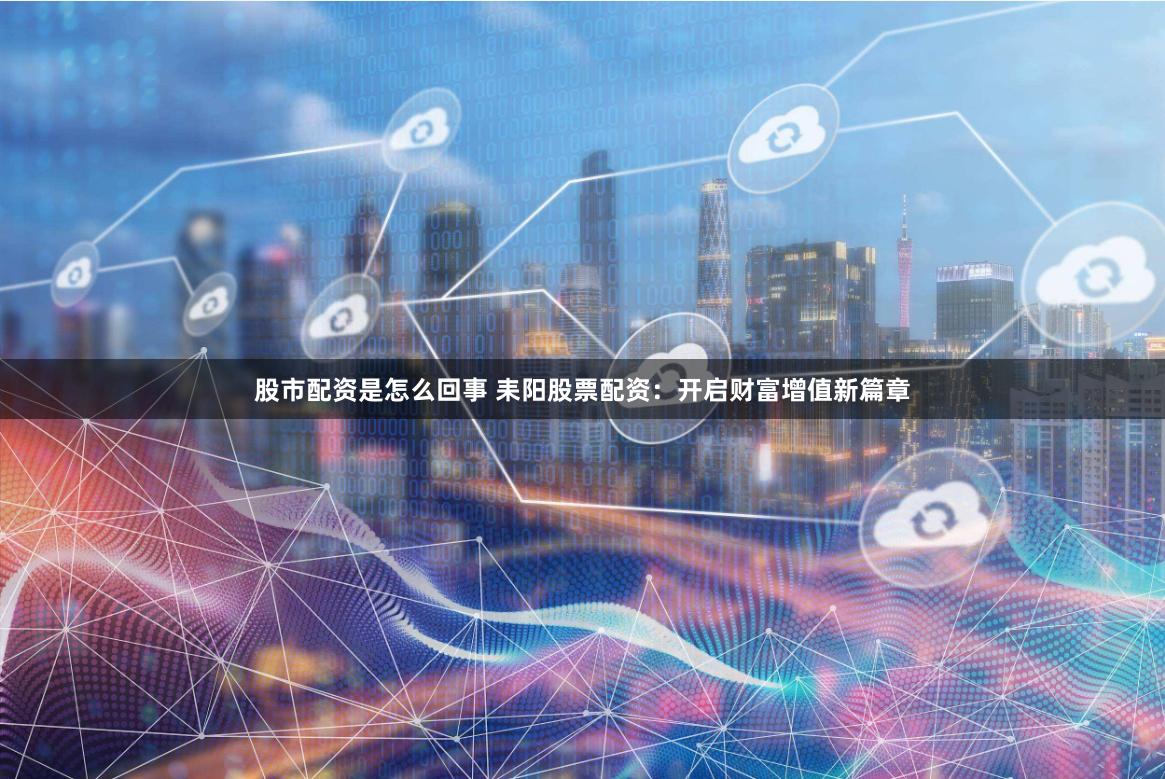 股市配资是怎么回事 耒阳股票配资：开启财富增值新篇章