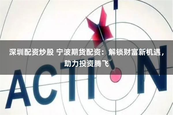 深圳配资炒股 宁波期货配资：解锁财富新机遇，助力投资腾飞