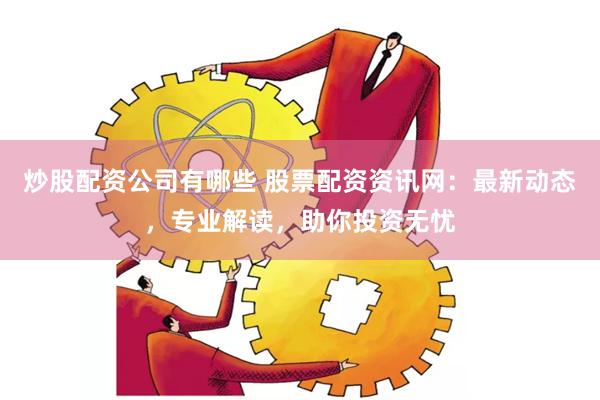 炒股配资公司有哪些 股票配资资讯网：最新动态，专业解读，助你投资无忧