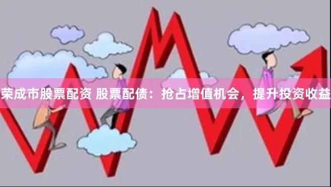 荣成市股票配资 股票配债：抢占增值机会，提升投资收益