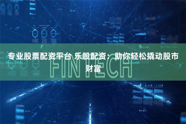 专业股票配资平台 乐股配资：助你轻松撬动股市财富