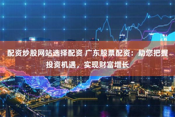 配资炒股网站选择配资 广东股票配资：助您把握投资机遇，实现财富增长