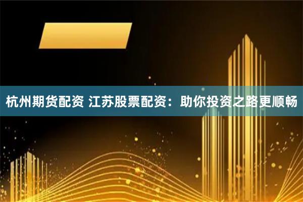 杭州期货配资 江苏股票配资：助你投资之路更顺畅