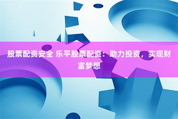 股票配资安全 乐平股票配资：助力投资，实现财富梦想
