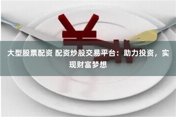 大型股票配资 配资炒股交易平台：助力投资，实现财富梦想