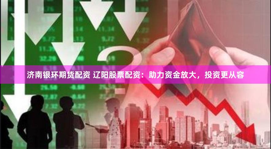 济南银环期货配资 辽阳股票配资：助力资金放大，投资更从容