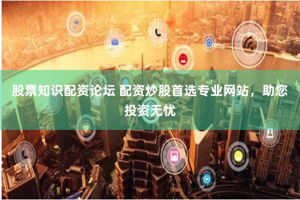 股票知识配资论坛 配资炒股首选专业网站，助您投资无忧