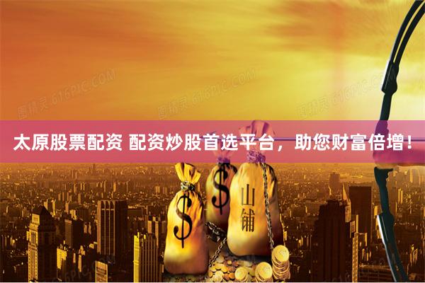 太原股票配资 配资炒股首选平台，助您财富倍增！