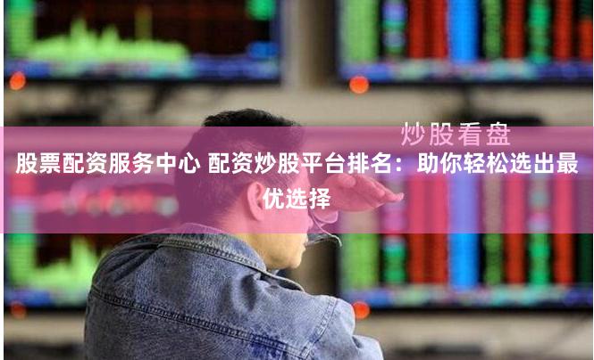 股票配资服务中心 配资炒股平台排名：助你轻松选出最优选择