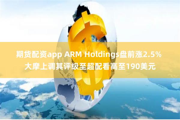 期货配资app ARM Holdings盘前涨2.5% 大摩上调其评级至超配看高至190美元