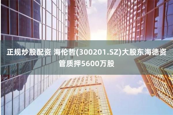 正规炒股配资 海伦哲(300201.SZ)大股东海徳资管质押5600万股