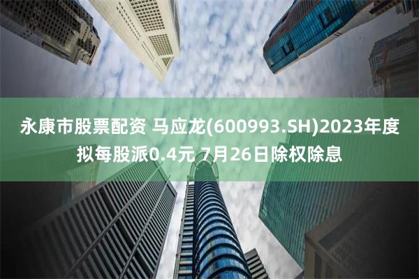 永康市股票配资 马应龙(600993.SH)2023年度拟每股派0.4元 7月26日除权除息